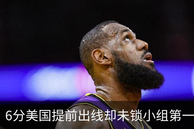6分美国提前出线却未锁小组第一 极端情况下有可能第三